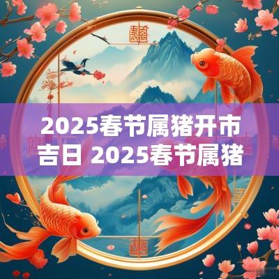 2025春节属猪开市吉日 2025春节属猪开市吉日是哪一天