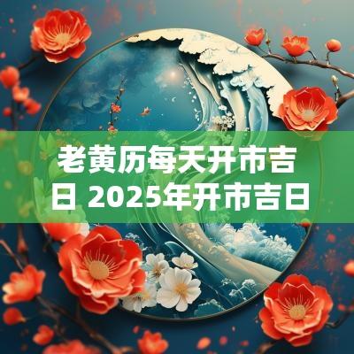 老黄历每天开市吉日 2025年开市吉日老黄历