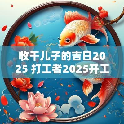 收干儿子的吉日2025 打工者2025开工吉日
