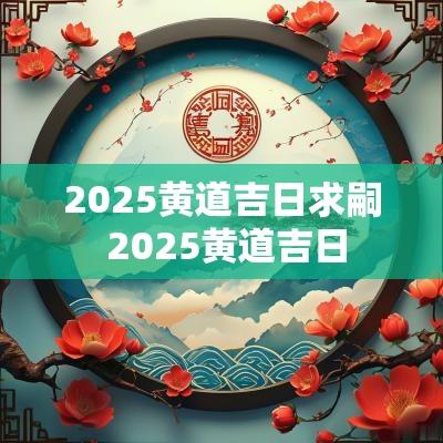 2025黄道吉日求嗣 2025黄道吉日 2025黄道吉日求嗣 2025黄道吉日