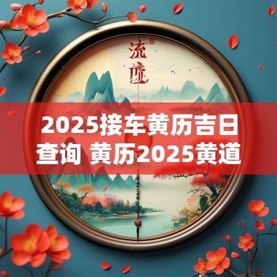 2025接车黄历吉日查询 黄历2025黄道吉日