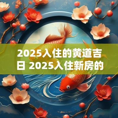 2025入住的黄道吉日 2025入住新房的黄道吉日有哪些