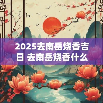 2025去南岳烧香吉日 去南岳烧香什么日子去最好