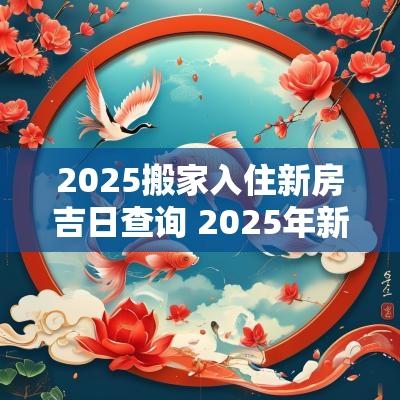 2025搬家入住新房吉日查询 2025年新房搬家入宅黄道吉日表