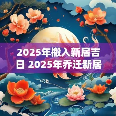 2025年搬入新居吉日 2025年乔迁新居大吉日