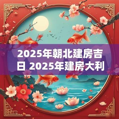 2025年朝北建房吉日 2025年建房大利方位