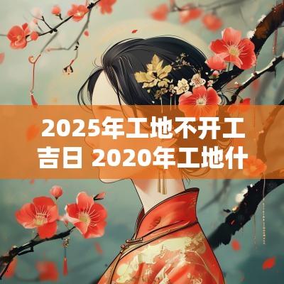 2025年工地不开工吉日 2025年工地什么时候能开工