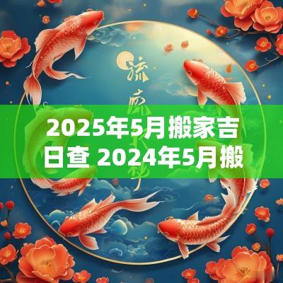 2025年5月搬家吉日查 2025年5月搬家吉日一览表及时间