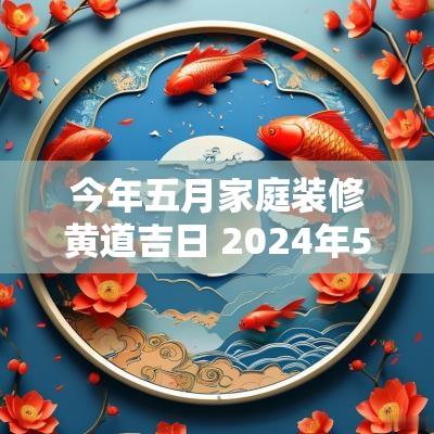 今年五月家庭装修黄道吉日 2025年5月份装修房子的黄道吉日