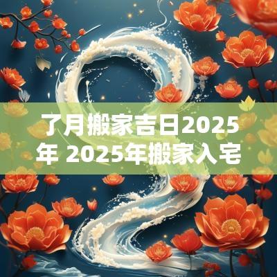了月搬家吉日2025年 2025年搬家入宅黄道吉日