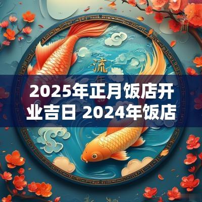 2025年正月饭店开业吉日 2025年饭店开业黄道吉日