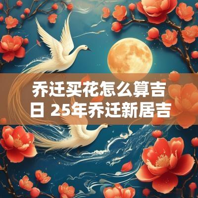 乔迁买花怎么算吉日 25年乔迁新居吉日