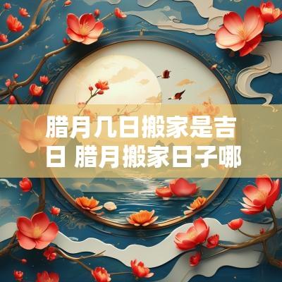 腊月几日搬家是吉日 腊月搬家日子哪天好