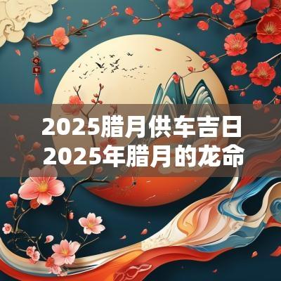 2025腊月供车吉日 2025年腊月的龙命运如何