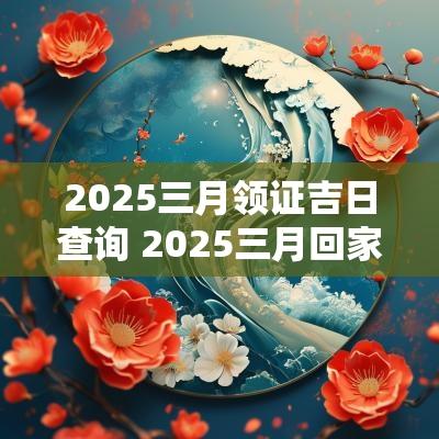2025三月领证吉日查询 2025三月回家吉日查询一览表
