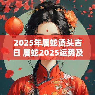 2025年属蛇烫头吉日 属蛇2025运势及运程详解