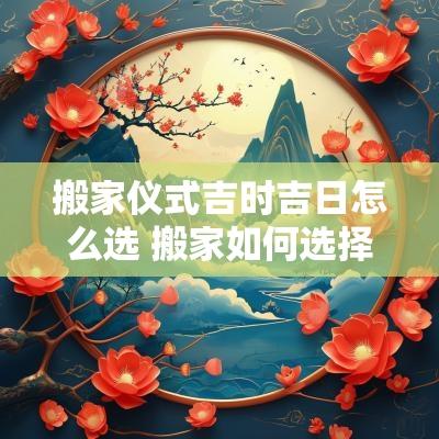 搬家仪式吉时吉日怎么选 搬家如何选择吉时