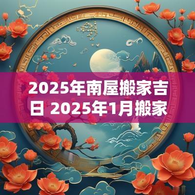 2025年南屋搬家吉日 2025年1月搬家入宅最好吉日