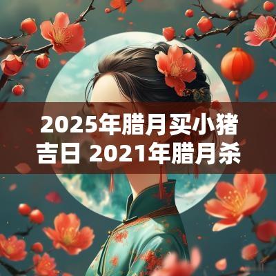 2025年腊月买小猪吉日 2025年腊月杀猪吉日