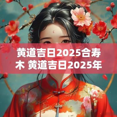 黄道吉日2025合寿木 黄道吉日2025年
