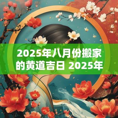 2025年八月份搬家的黄道吉日 2025年1月18日搬家入宅黄道吉日
