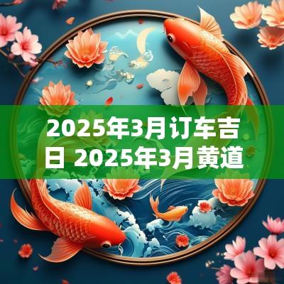 2025年3月订车吉日 2025年3月黄道吉日一览表