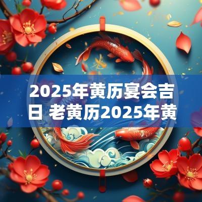2025年黄历宴会吉日 老黄历2025年黄道吉日