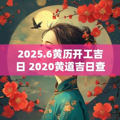 2025.6黄历开工吉日 2025黄道吉日查询万年历开工动土