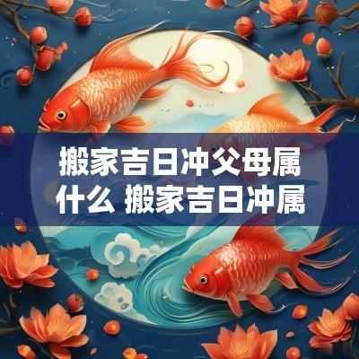 搬家吉日冲父母属什么 搬家吉日冲属相是什么意思