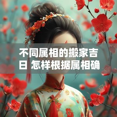 不同属相的搬家吉日 怎样根据属相确定搬家吉日