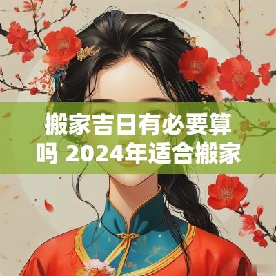 搬家吉日有必要算吗 2025年适合搬家的黄道吉日吉时