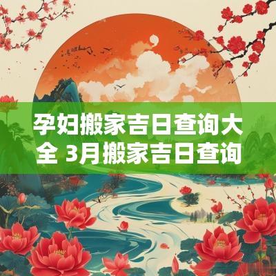 孕妇搬家吉日查询大全 3月搬家吉日查询2025