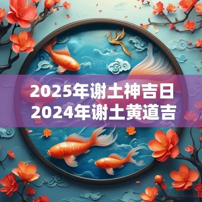 2025年谢土神吉日 2025年谢土黄道吉日一览表