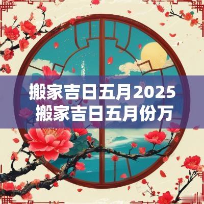 搬家吉日五月2025 搬家吉日五月份万年历五月份查询