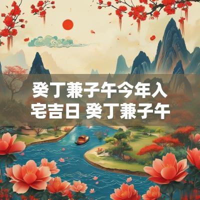 癸丁兼子午今年入宅吉日 癸丁兼子午今年有利2025年有利吗