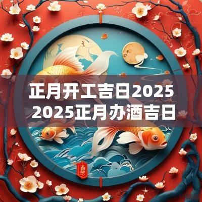 正月开工吉日2025 2025正月办酒吉日