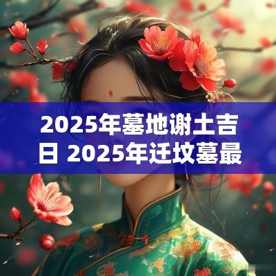 2025年墓地谢土吉日 2025年迁坟墓最佳吉日