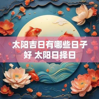 太阳吉日有哪些日子好 太阳日择日