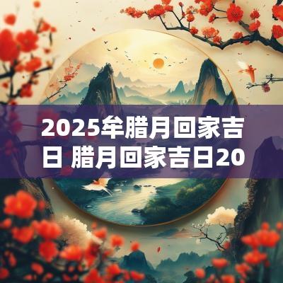 2025牟腊月回家吉日 腊月回家吉日2025年