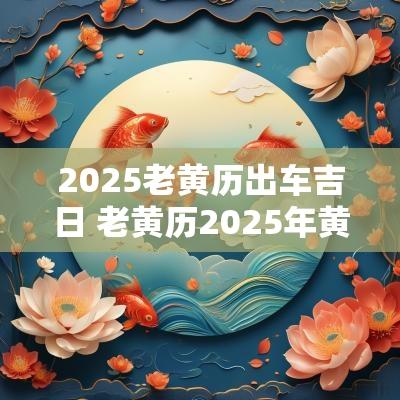 2025老黄历出车吉日 老黄历2025年黄道吉日查询