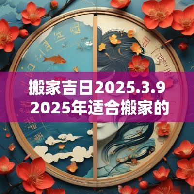 搬家吉日2025.3.9 2025年适合搬家的黄道吉日