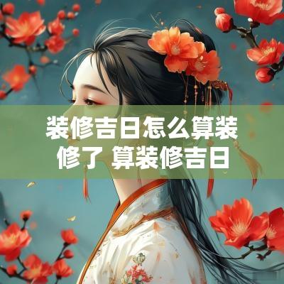 装修吉日怎么算装修了 算装修吉日