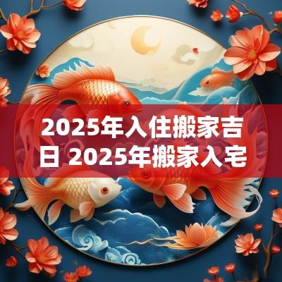 2025年入住搬家吉日 2025年搬家入宅最佳日期