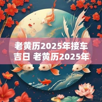 老黄历2025年接车吉日 老黄历2025年黄道吉日查询