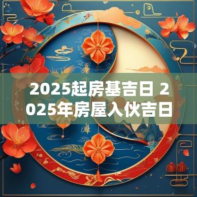 2025起房基吉日 2025年房屋入伙吉日