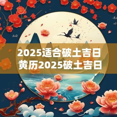 2025适合破土吉日 黄历2025破土吉日查询