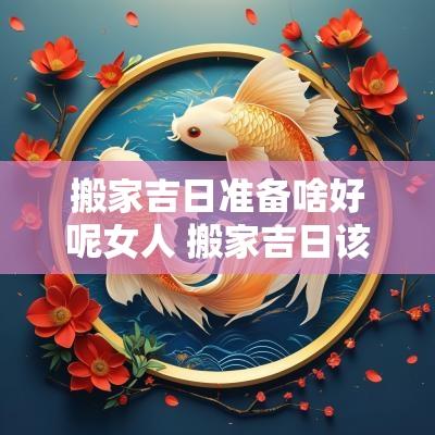 搬家吉日准备啥好呢女人 搬家吉日该做什么生意