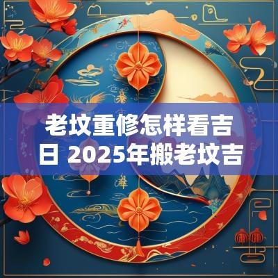 老坟重修怎样看吉日 2025年搬老坟吉日