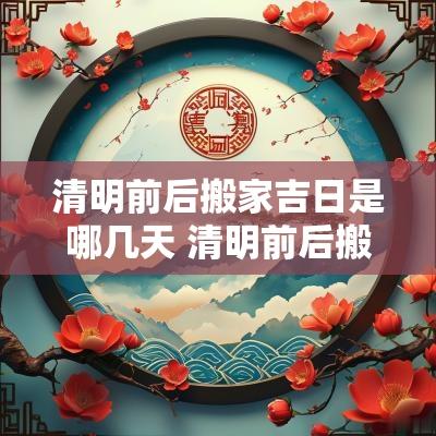 清明前后搬家吉日是哪几天 清明前后搬家有啥讲究吗