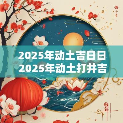 2025年动土吉日日 2025年动土打井吉日表